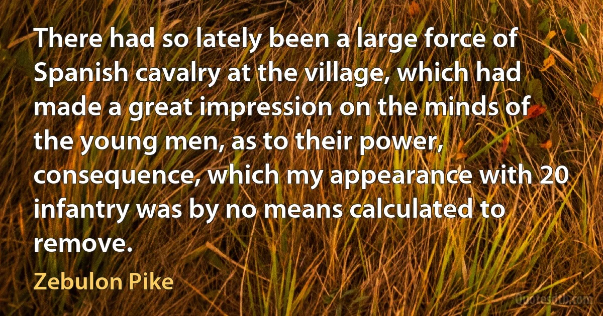 There had so lately been a large force of Spanish cavalry at the village, which had made a great impression on the minds of the young men, as to their power, consequence, which my appearance with 20 infantry was by no means calculated to remove. (Zebulon Pike)