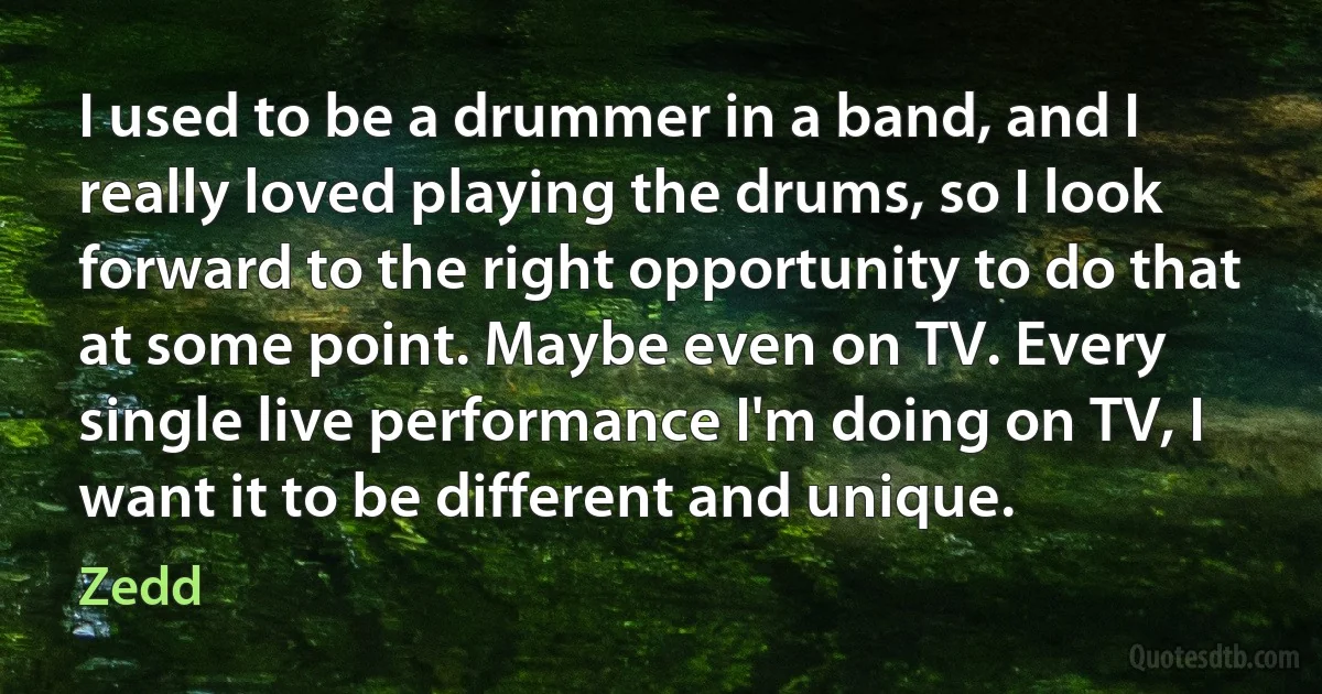 I used to be a drummer in a band, and I really loved playing the drums, so I look forward to the right opportunity to do that at some point. Maybe even on TV. Every single live performance I'm doing on TV, I want it to be different and unique. (Zedd)