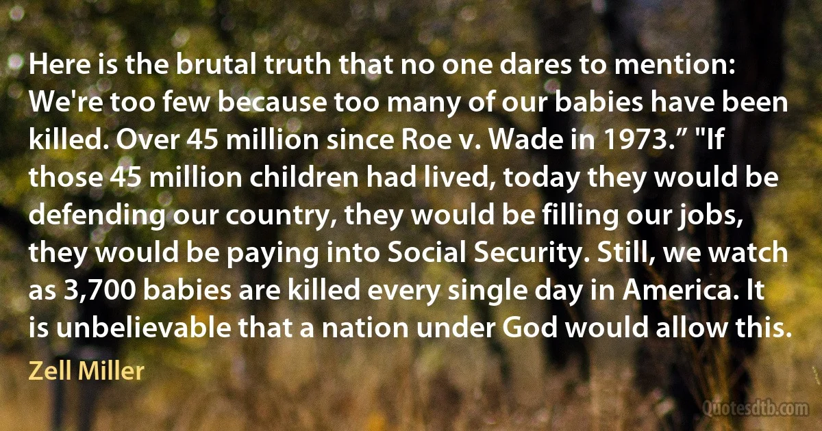 Here is the brutal truth that no one dares to mention: We're too few because too many of our babies have been killed. Over 45 million since Roe v. Wade in 1973.” "If those 45 million children had lived, today they would be defending our country, they would be filling our jobs, they would be paying into Social Security. Still, we watch as 3,700 babies are killed every single day in America. It is unbelievable that a nation under God would allow this. (Zell Miller)