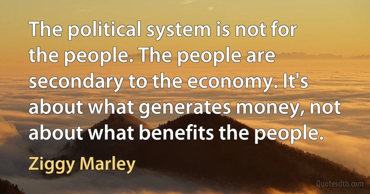 The political system is not for the people. The people are secondary to the economy. It's about what generates money, not about what benefits the people. (Ziggy Marley)