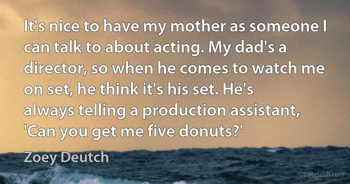 It's nice to have my mother as someone I can talk to about acting. My dad's a director, so when he comes to watch me on set, he think it's his set. He's always telling a production assistant, 'Can you get me five donuts?' (Zoey Deutch)