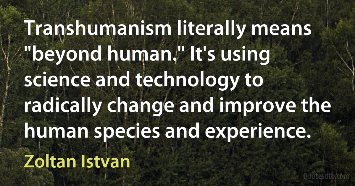 Transhumanism literally means "beyond human." It's using science and technology to radically change and improve the human species and experience. (Zoltan Istvan)