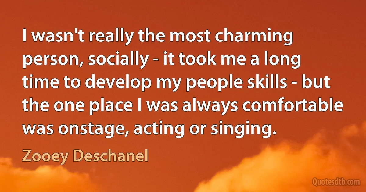 I wasn't really the most charming person, socially - it took me a long time to develop my people skills - but the one place I was always comfortable was onstage, acting or singing. (Zooey Deschanel)