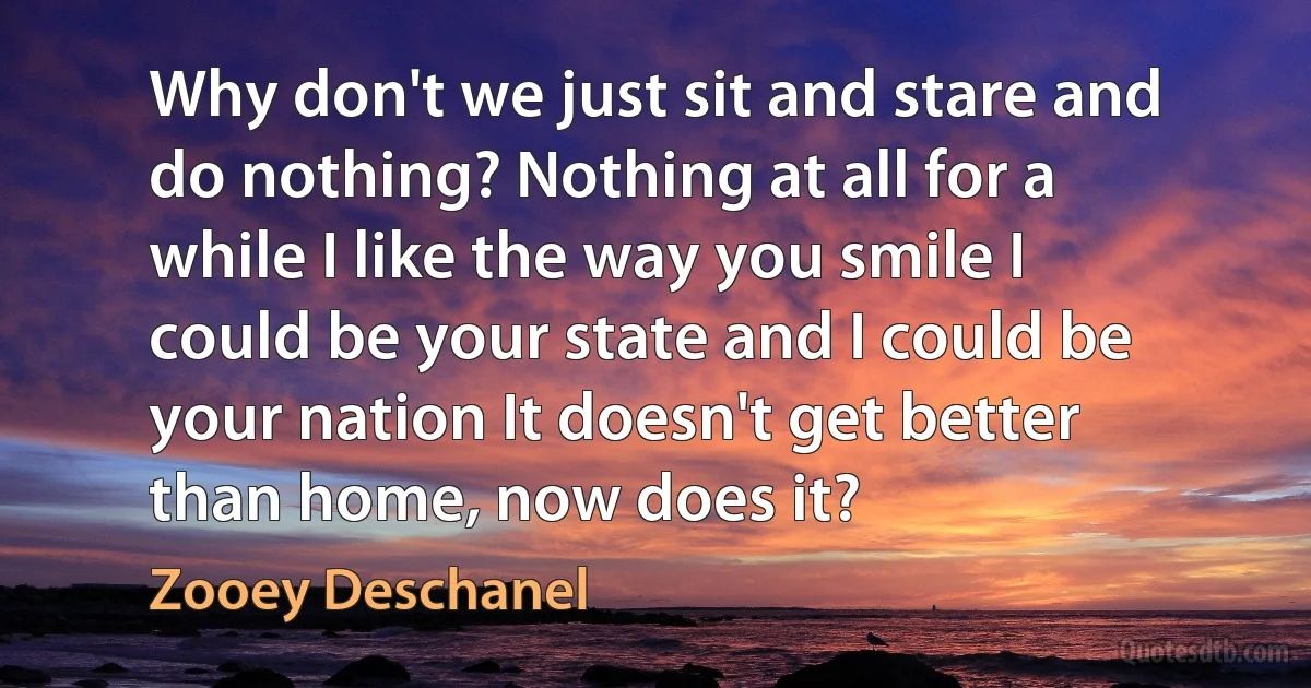 Why don't we just sit and stare and do nothing? Nothing at all for a while I like the way you smile I could be your state and I could be your nation It doesn't get better than home, now does it? (Zooey Deschanel)