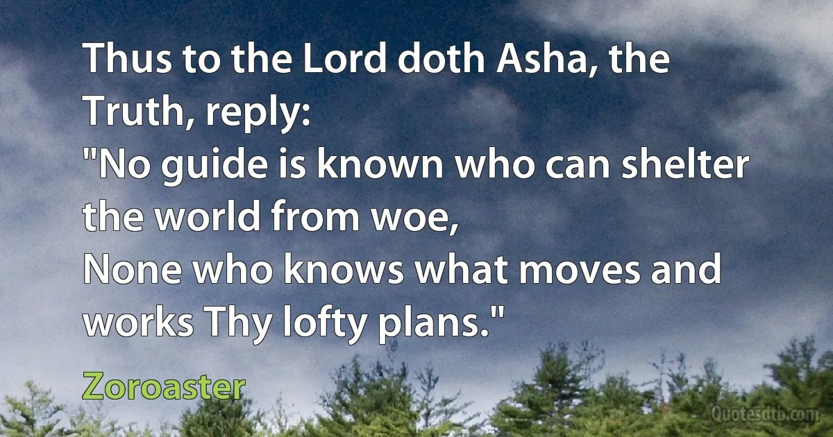 Thus to the Lord doth Asha, the Truth, reply:
"No guide is known who can shelter the world from woe,
None who knows what moves and works Thy lofty plans." (Zoroaster)