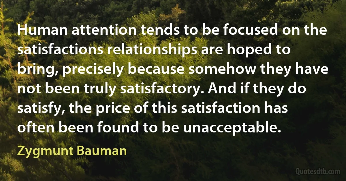 Human attention tends to be focused on the satisfactions relationships are hoped to bring, precisely because somehow they have not been truly satisfactory. And if they do satisfy, the price of this satisfaction has often been found to be unacceptable. (Zygmunt Bauman)