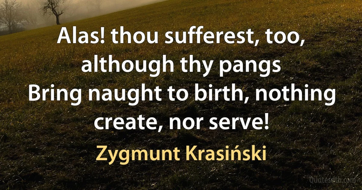 Alas! thou sufferest, too, although thy pangs
Bring naught to birth, nothing create, nor serve! (Zygmunt Krasiński)