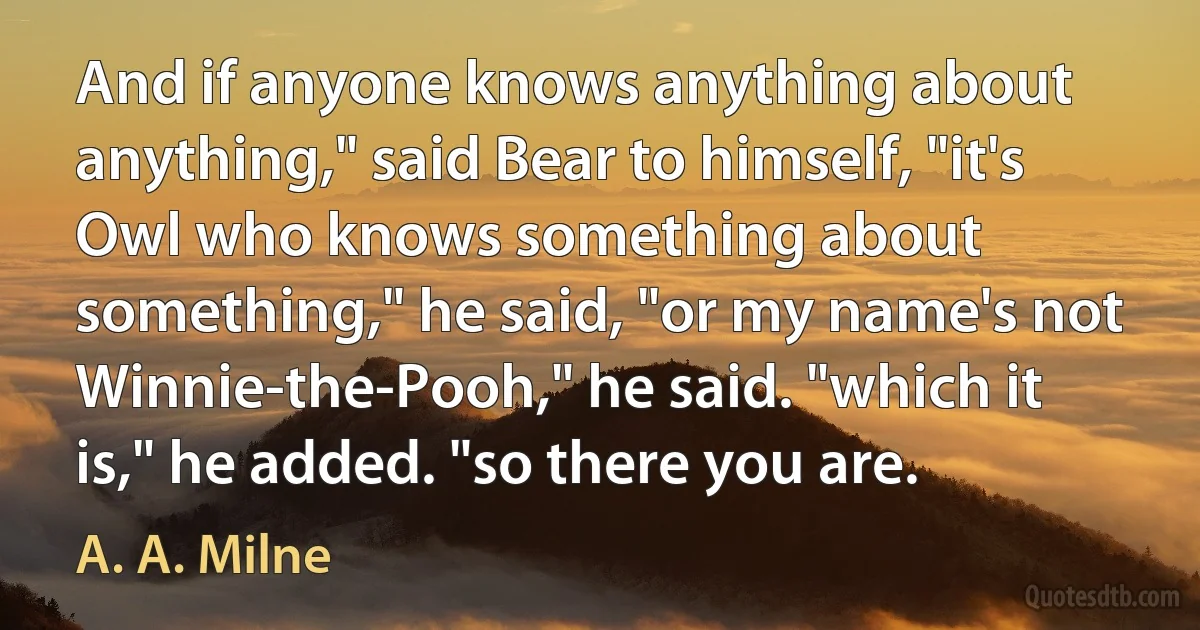 And if anyone knows anything about anything," said Bear to himself, "it's Owl who knows something about something," he said, "or my name's not Winnie-the-Pooh," he said. "which it is," he added. "so there you are. (A. A. Milne)