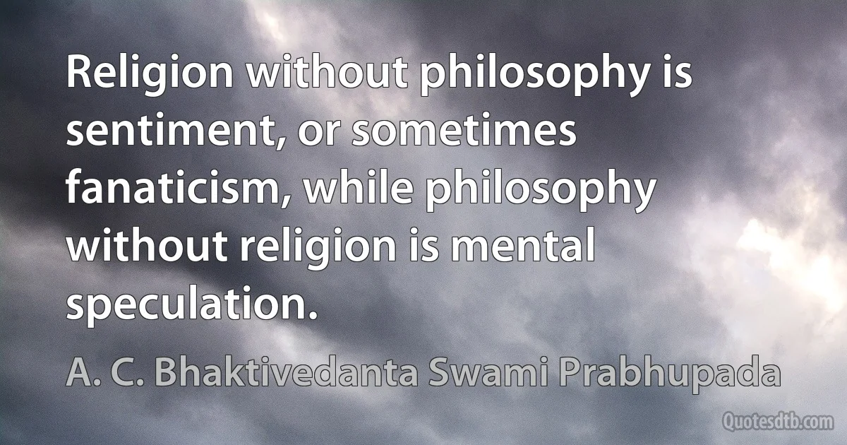 Religion without philosophy is sentiment, or sometimes fanaticism, while philosophy without religion is mental speculation. (A. C. Bhaktivedanta Swami Prabhupada)