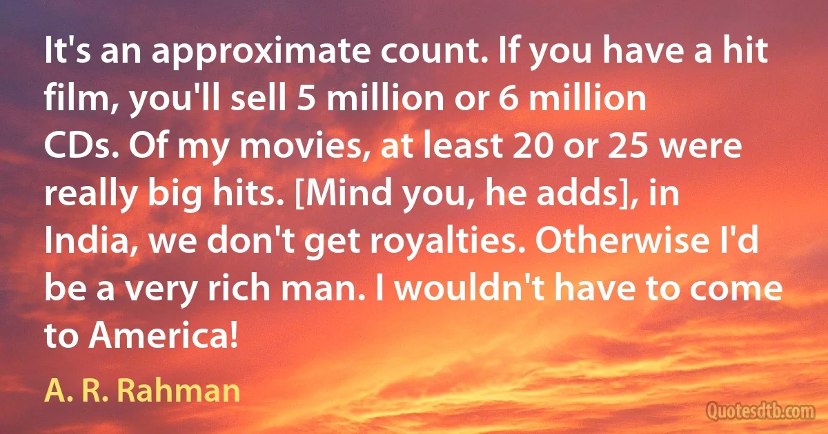 It's an approximate count. If you have a hit film, you'll sell 5 million or 6 million CDs. Of my movies, at least 20 or 25 were really big hits. [Mind you, he adds], in India, we don't get royalties. Otherwise I'd be a very rich man. I wouldn't have to come to America! (A. R. Rahman)