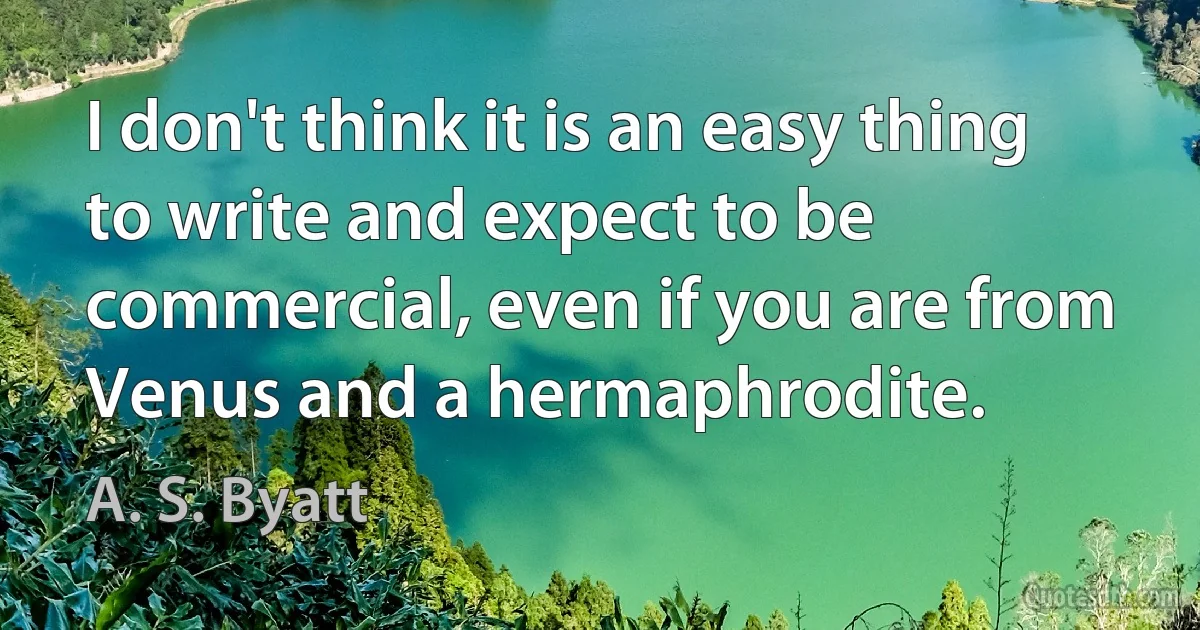 I don't think it is an easy thing to write and expect to be commercial, even if you are from Venus and a hermaphrodite. (A. S. Byatt)