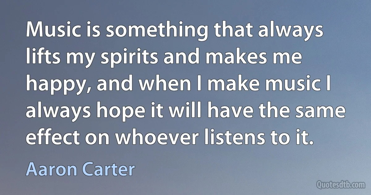 Music is something that always lifts my spirits and makes me happy, and when I make music I always hope it will have the same effect on whoever listens to it. (Aaron Carter)