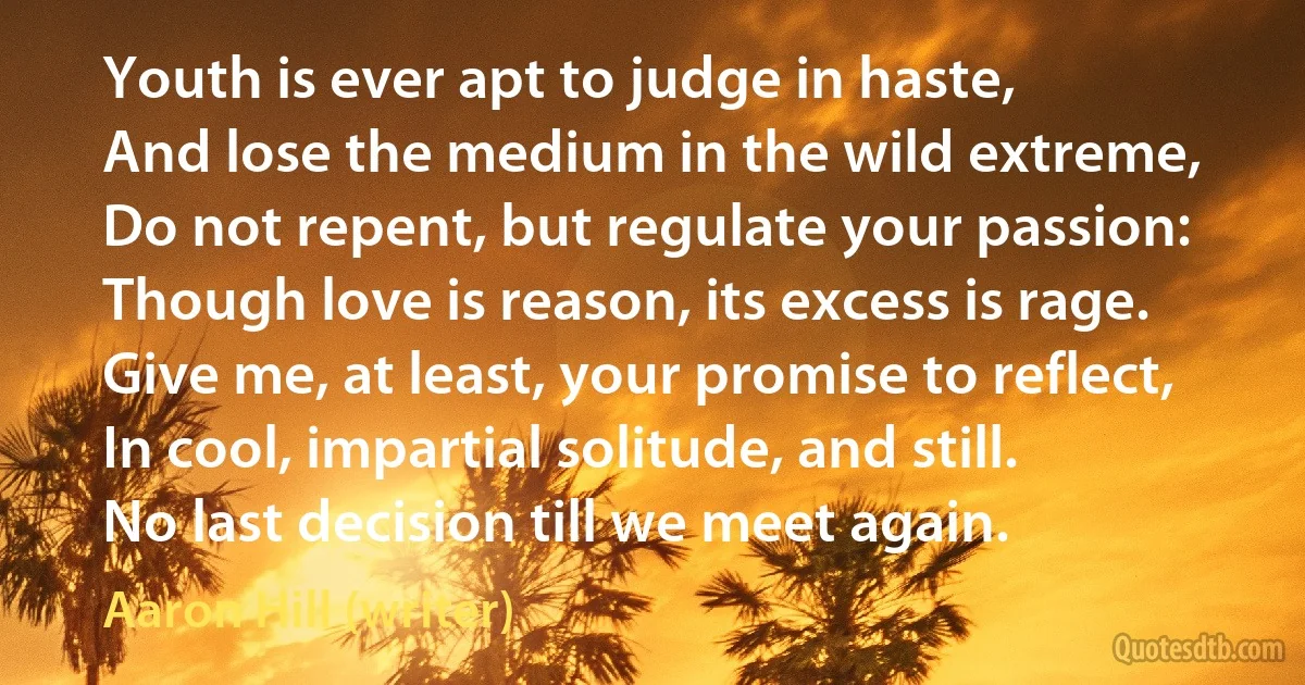 Youth is ever apt to judge in haste,
And lose the medium in the wild extreme,
Do not repent, but regulate your passion:
Though love is reason, its excess is rage.
Give me, at least, your promise to reflect,
In cool, impartial solitude, and still.
No last decision till we meet again. (Aaron Hill (writer))