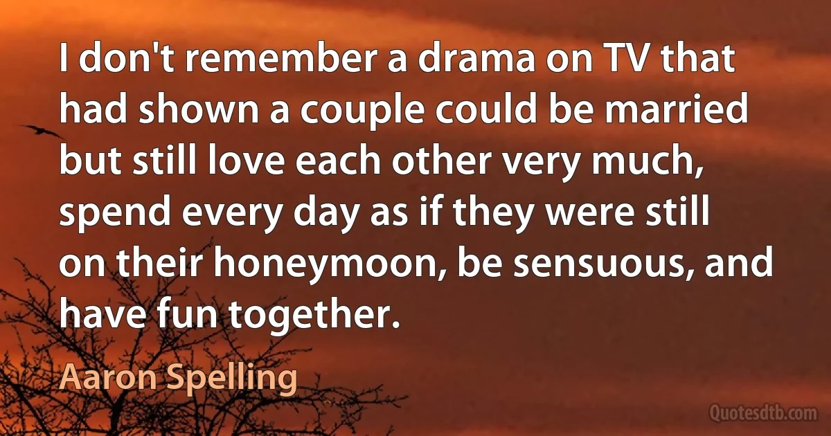 I don't remember a drama on TV that had shown a couple could be married but still love each other very much, spend every day as if they were still on their honeymoon, be sensuous, and have fun together. (Aaron Spelling)