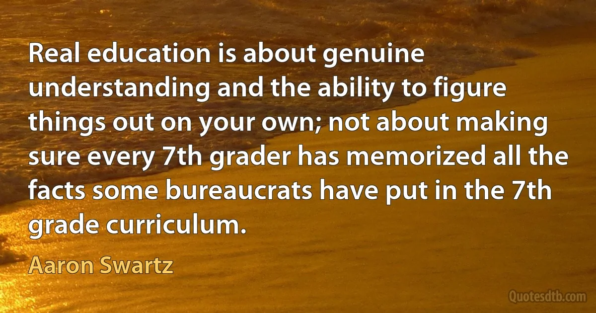 Real education is about genuine understanding and the ability to figure things out on your own; not about making sure every 7th grader has memorized all the facts some bureaucrats have put in the 7th grade curriculum. (Aaron Swartz)