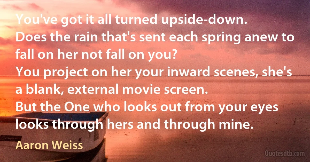 You've got it all turned upside-down.
Does the rain that's sent each spring anew to fall on her not fall on you?
You project on her your inward scenes, she's a blank, external movie screen.
But the One who looks out from your eyes looks through hers and through mine. (Aaron Weiss)