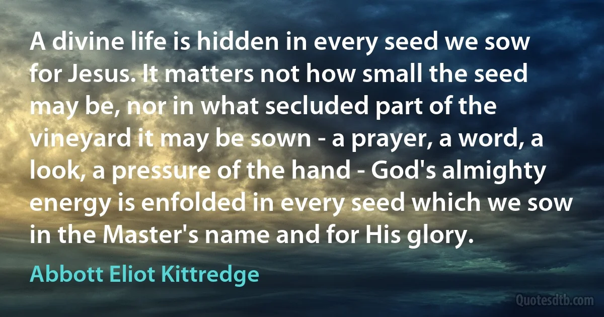 A divine life is hidden in every seed we sow for Jesus. It matters not how small the seed may be, nor in what secluded part of the vineyard it may be sown - a prayer, a word, a look, a pressure of the hand - God's almighty energy is enfolded in every seed which we sow in the Master's name and for His glory. (Abbott Eliot Kittredge)