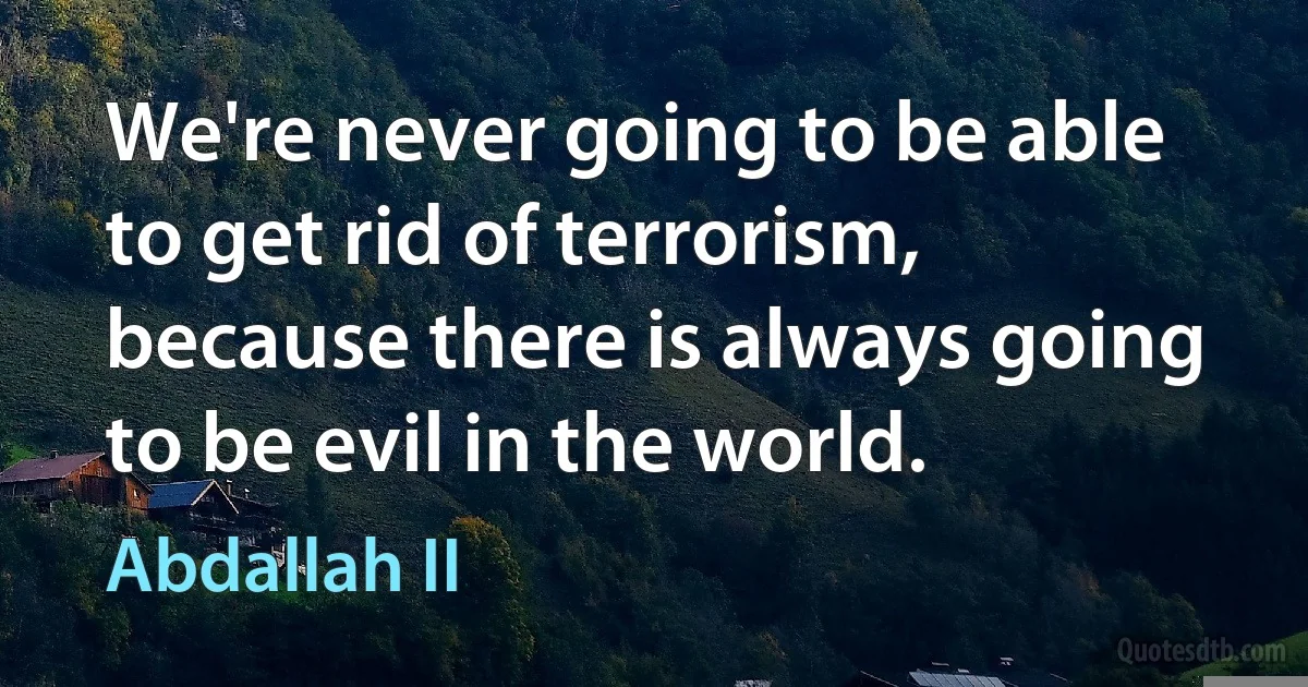 We're never going to be able to get rid of terrorism, because there is always going to be evil in the world. (Abdallah II)