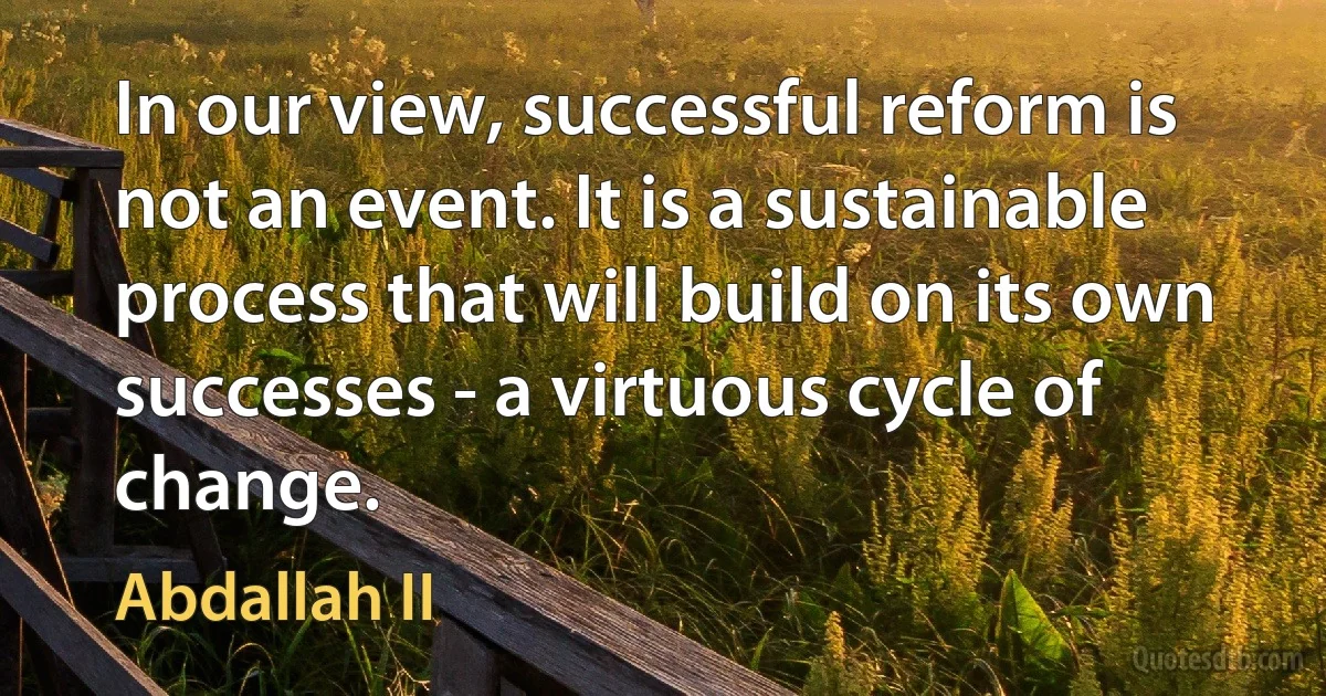 In our view, successful reform is not an event. It is a sustainable process that will build on its own successes - a virtuous cycle of change. (Abdallah II)