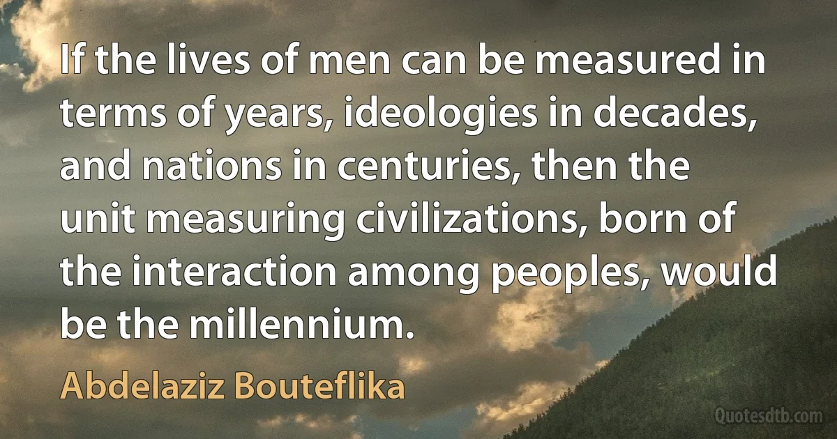 If the lives of men can be measured in terms of years, ideologies in decades, and nations in centuries, then the unit measuring civilizations, born of the interaction among peoples, would be the millennium. (Abdelaziz Bouteflika)