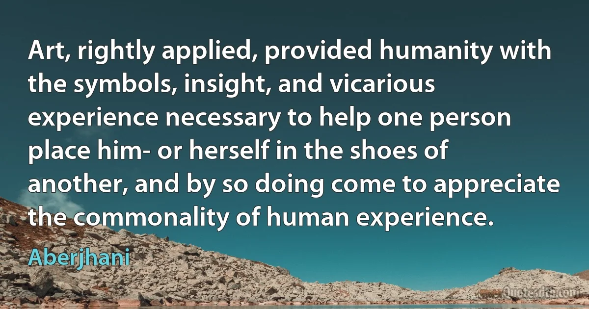 Art, rightly applied, provided humanity with the symbols, insight, and vicarious experience necessary to help one person place him- or herself in the shoes of another, and by so doing come to appreciate the commonality of human experience. (Aberjhani)