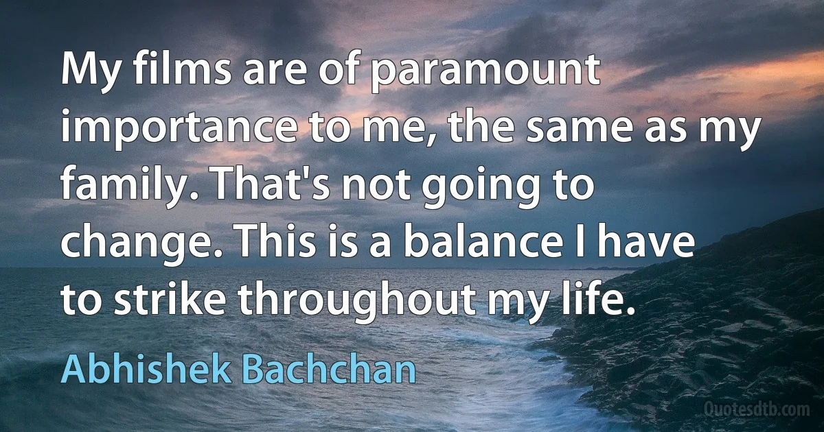 My films are of paramount importance to me, the same as my family. That's not going to change. This is a balance I have to strike throughout my life. (Abhishek Bachchan)