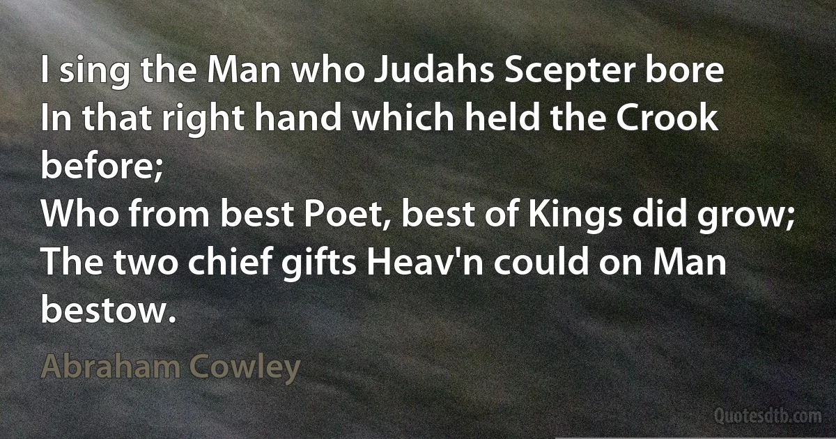 I sing the Man who Judahs Scepter bore
In that right hand which held the Crook before;
Who from best Poet, best of Kings did grow;
The two chief gifts Heav'n could on Man bestow. (Abraham Cowley)