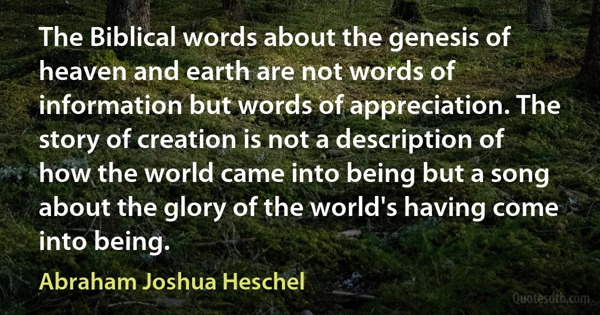 The Biblical words about the genesis of heaven and earth are not words of information but words of appreciation. The story of creation is not a description of how the world came into being but a song about the glory of the world's having come into being. (Abraham Joshua Heschel)