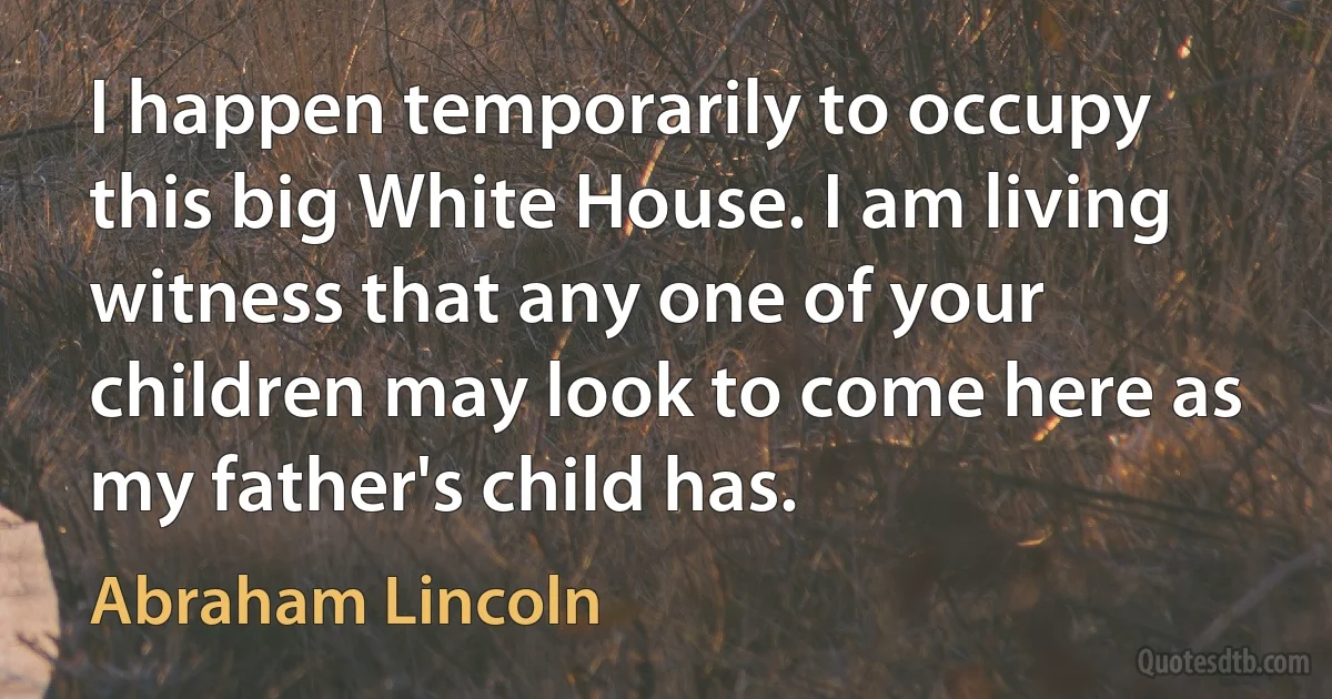 I happen temporarily to occupy this big White House. I am living witness that any one of your children may look to come here as my father's child has. (Abraham Lincoln)