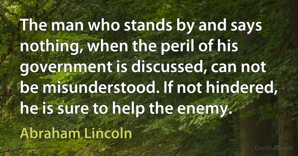 The man who stands by and says nothing, when the peril of his government is discussed, can not be misunderstood. If not hindered, he is sure to help the enemy. (Abraham Lincoln)