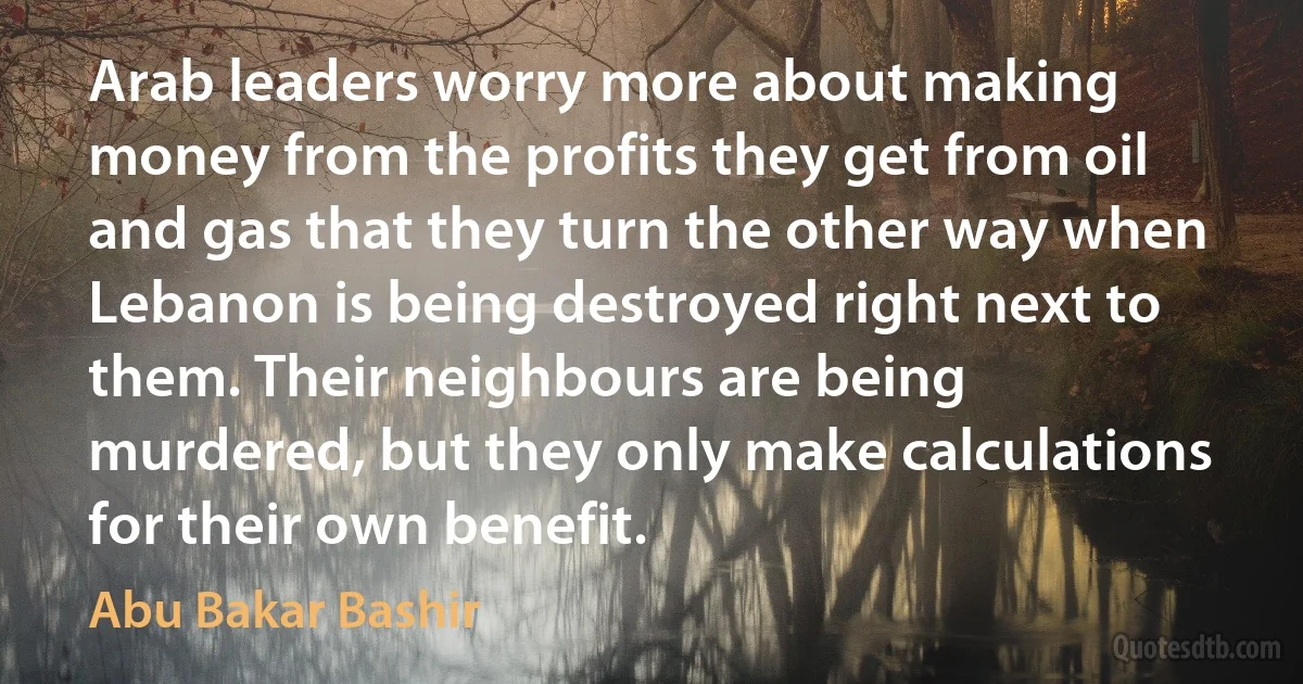 Arab leaders worry more about making money from the profits they get from oil and gas that they turn the other way when Lebanon is being destroyed right next to them. Their neighbours are being murdered, but they only make calculations for their own benefit. (Abu Bakar Bashir)