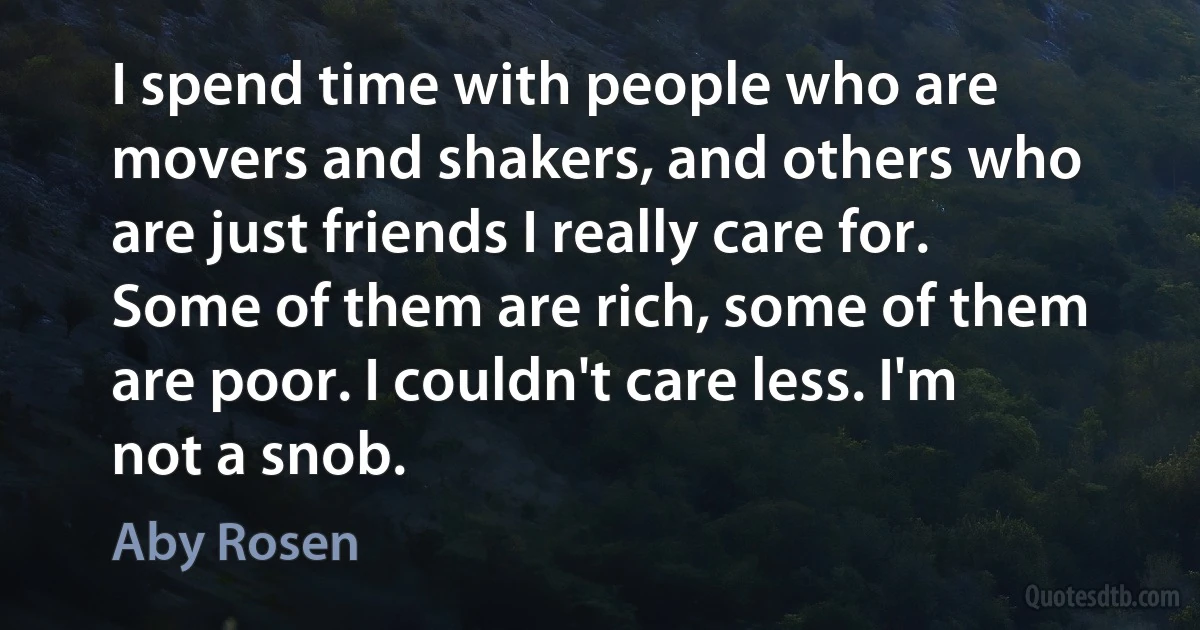 I spend time with people who are movers and shakers, and others who are just friends I really care for. Some of them are rich, some of them are poor. I couldn't care less. I'm not a snob. (Aby Rosen)