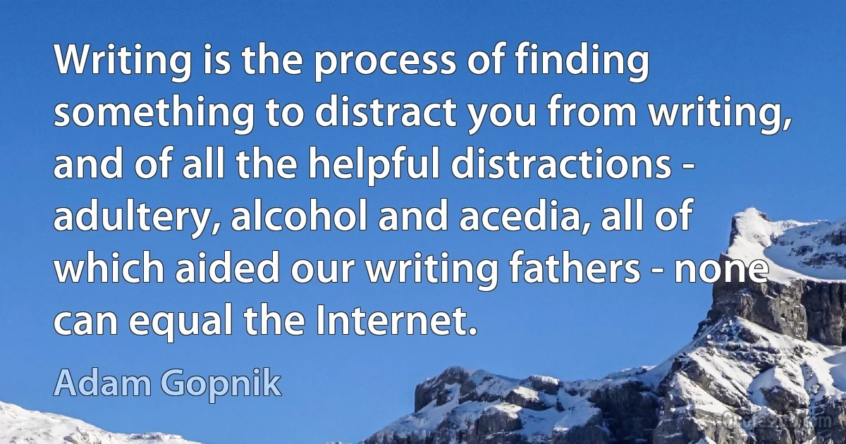 Writing is the process of finding something to distract you from writing, and of all the helpful distractions - adultery, alcohol and acedia, all of which aided our writing fathers - none can equal the Internet. (Adam Gopnik)