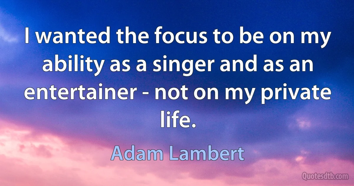 I wanted the focus to be on my ability as a singer and as an entertainer - not on my private life. (Adam Lambert)