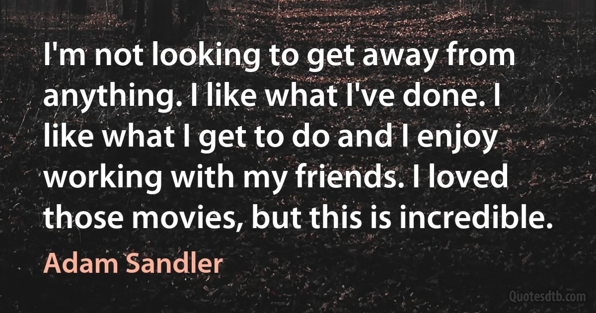 I'm not looking to get away from anything. I like what I've done. I like what I get to do and I enjoy working with my friends. I loved those movies, but this is incredible. (Adam Sandler)