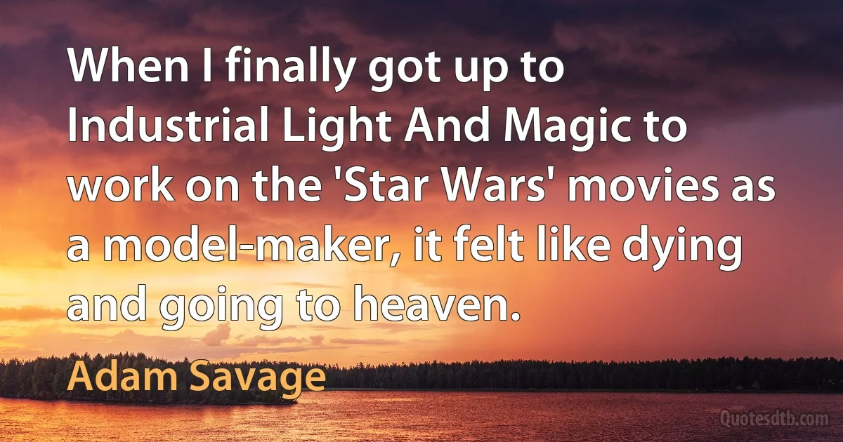 When I finally got up to Industrial Light And Magic to work on the 'Star Wars' movies as a model-maker, it felt like dying and going to heaven. (Adam Savage)