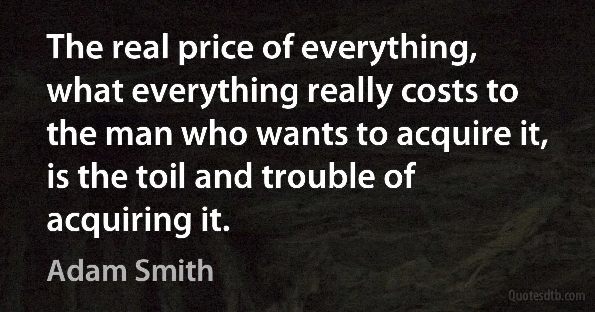 The real price of everything, what everything really costs to the man who wants to acquire it, is the toil and trouble of acquiring it. (Adam Smith)