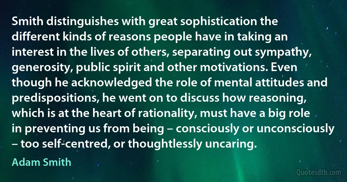 Smith distinguishes with great sophistication the different kinds of reasons people have in taking an interest in the lives of others, separating out sympathy, generosity, public spirit and other motivations. Even though he acknowledged the role of mental attitudes and predispositions, he went on to discuss how reasoning, which is at the heart of rationality, must have a big role in preventing us from being – consciously or unconsciously – too self-centred, or thoughtlessly uncaring. (Adam Smith)