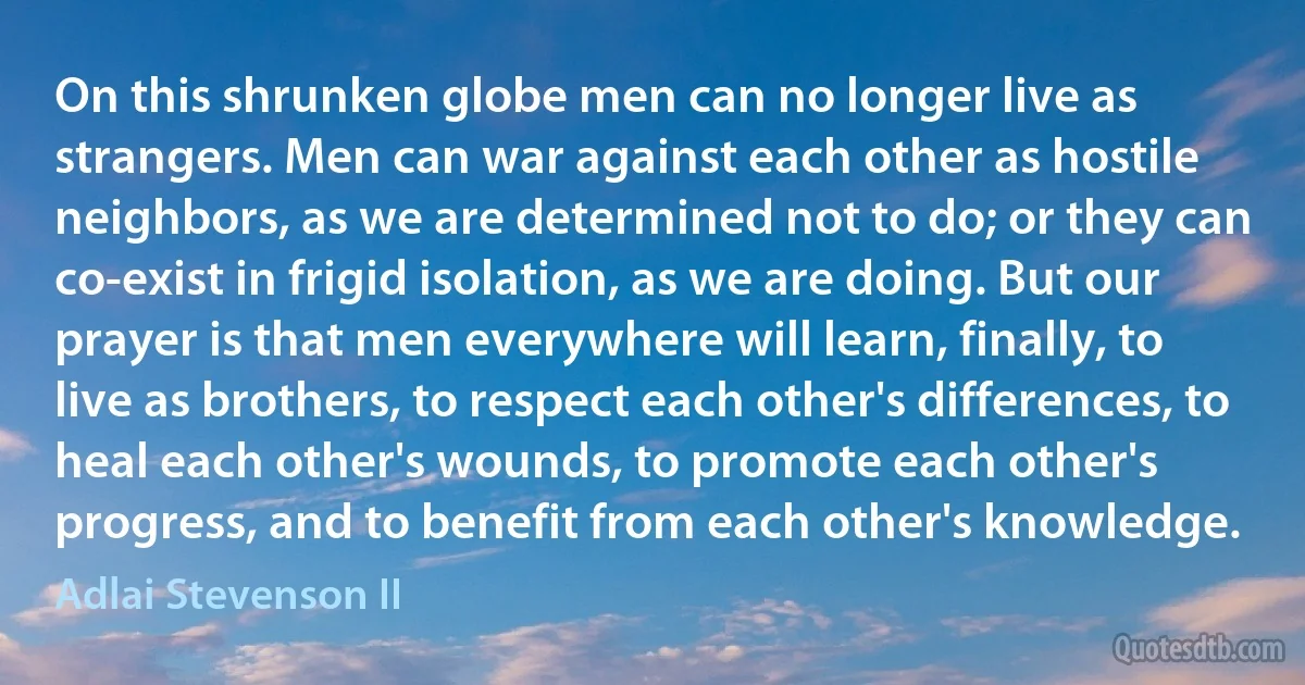 On this shrunken globe men can no longer live as strangers. Men can war against each other as hostile neighbors, as we are determined not to do; or they can co-exist in frigid isolation, as we are doing. But our prayer is that men everywhere will learn, finally, to live as brothers, to respect each other's differences, to heal each other's wounds, to promote each other's progress, and to benefit from each other's knowledge. (Adlai Stevenson II)