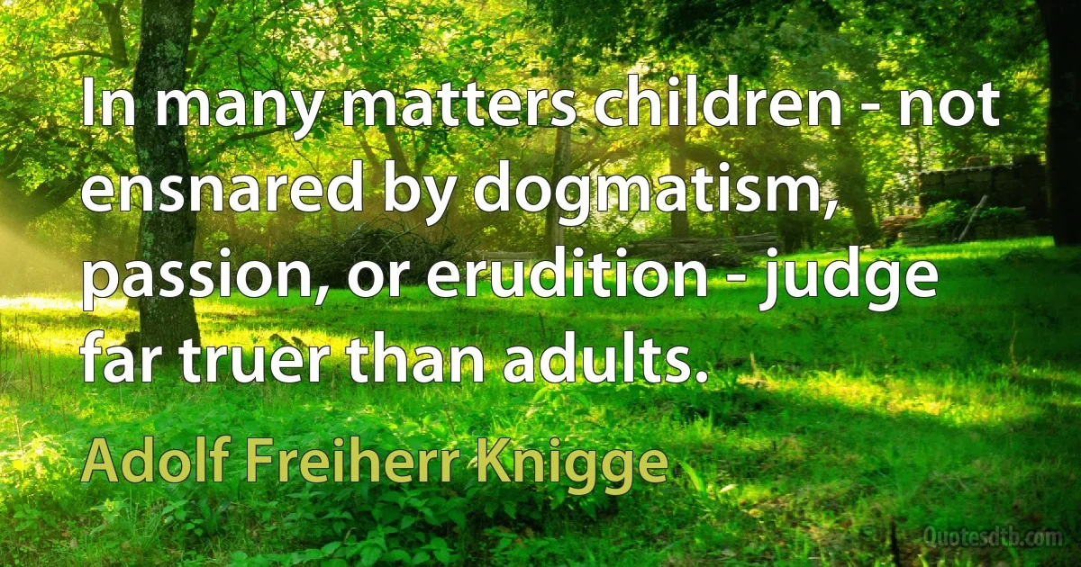 In many matters children - not ensnared by dogmatism, passion, or erudition - judge far truer than adults. (Adolf Freiherr Knigge)