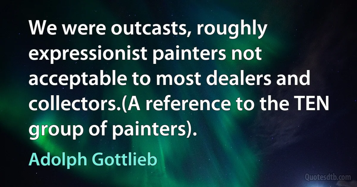 We were outcasts, roughly expressionist painters not acceptable to most dealers and collectors.(A reference to the TEN group of painters). (Adolph Gottlieb)