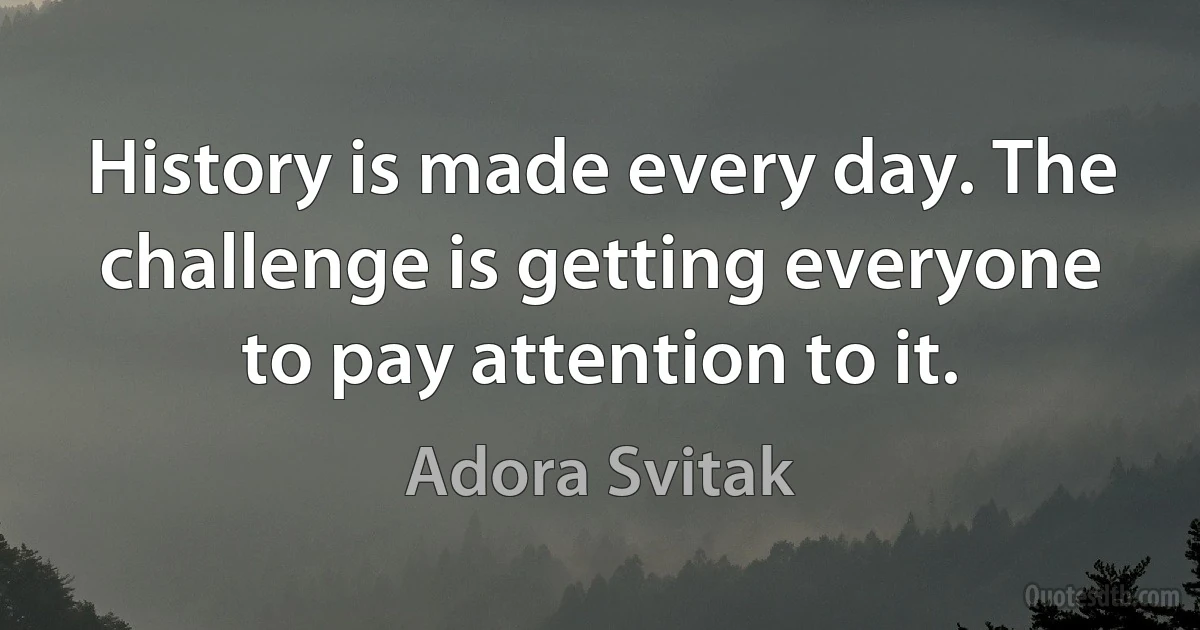 History is made every day. The challenge is getting everyone to pay attention to it. (Adora Svitak)