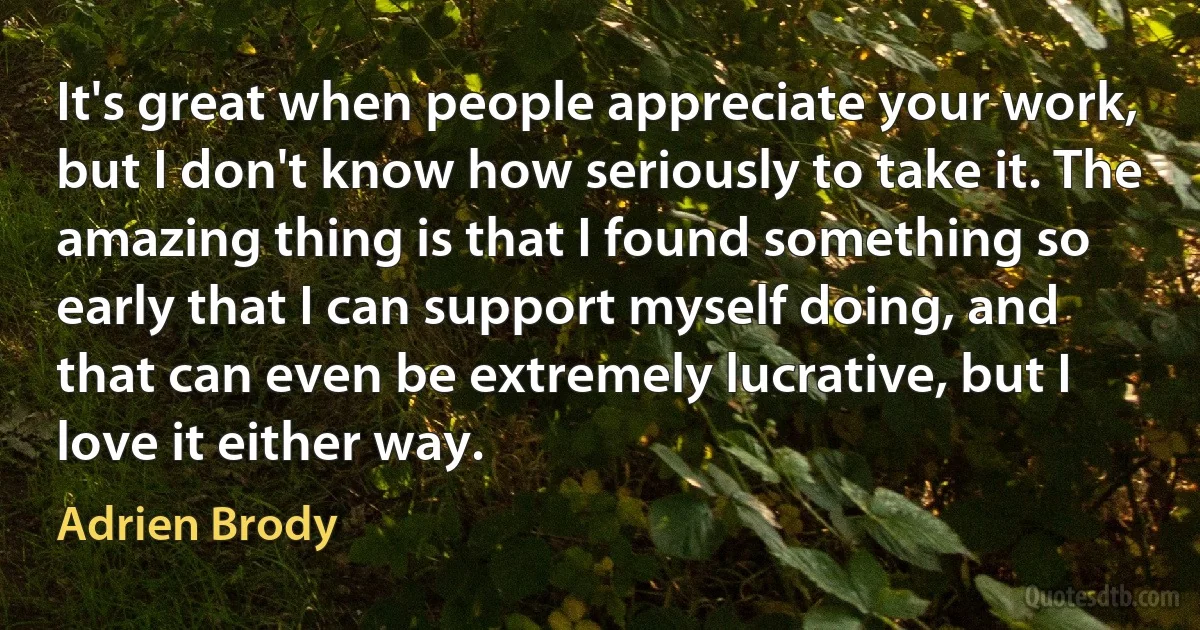 It's great when people appreciate your work, but I don't know how seriously to take it. The amazing thing is that I found something so early that I can support myself doing, and that can even be extremely lucrative, but I love it either way. (Adrien Brody)