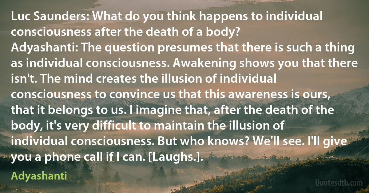 Luc Saunders: What do you think happens to individual consciousness after the death of a body?
Adyashanti: The question presumes that there is such a thing as individual consciousness. Awakening shows you that there isn't. The mind creates the illusion of individual consciousness to convince us that this awareness is ours, that it belongs to us. I imagine that, after the death of the body, it's very difficult to maintain the illusion of individual consciousness. But who knows? We'll see. I'll give you a phone call if I can. [Laughs.]. (Adyashanti)