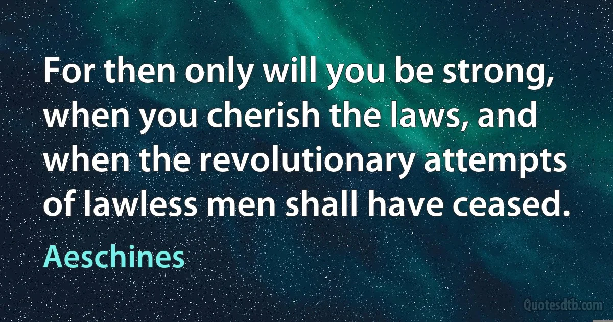 For then only will you be strong, when you cherish the laws, and when the revolutionary attempts of lawless men shall have ceased. (Aeschines)