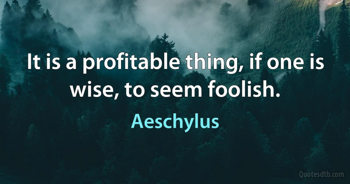 It is a profitable thing, if one is wise, to seem foolish. (Aeschylus)