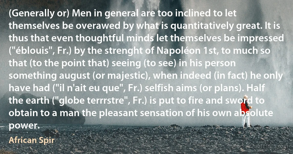 (Generally or) Men in general are too inclined to let themselves be overawed by what is quantitatively great. It is thus that even thoughtful minds let themselves be impressed ("éblouis", Fr.) by the strenght of Napoléon 1st, to much so that (to the point that) seeing (to see) in his person something august (or majestic), when indeed (in fact) he only have had ("il n'ait eu que", Fr.) selfish aims (or plans). Half the earth ("globe terrrstre", Fr.) is put to fire and sword to obtain to a man the pleasant sensation of his own absolute power. (African Spir)