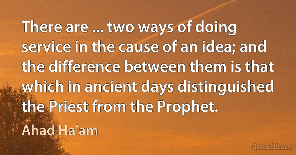 There are ... two ways of doing service in the cause of an idea; and the difference between them is that which in ancient days distinguished the Priest from the Prophet. (Ahad Ha'am)