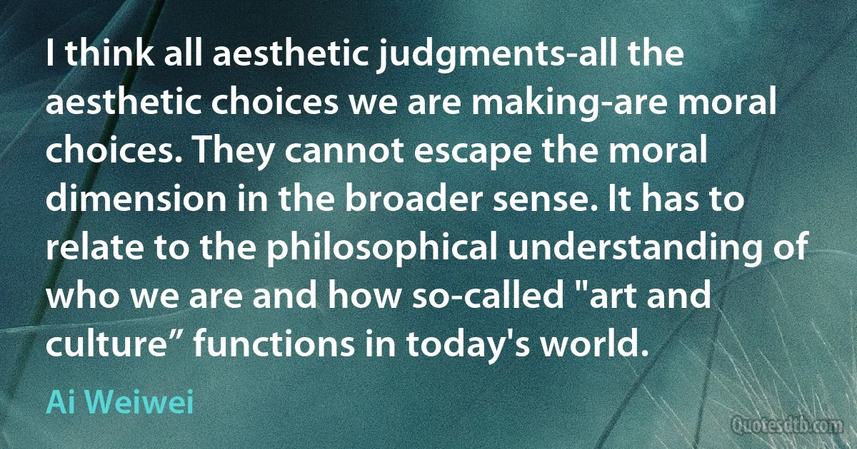 I think all aesthetic judgments-all the aesthetic choices we are making-are moral choices. They cannot escape the moral dimension in the broader sense. It has to relate to the philosophical understanding of who we are and how so-called "art and culture” functions in today's world. (Ai Weiwei)