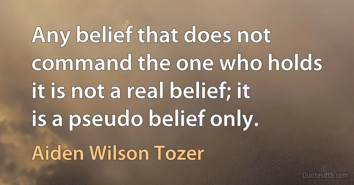 Any belief that does not command the one who holds it is not a real belief; it is a pseudo belief only. (Aiden Wilson Tozer)